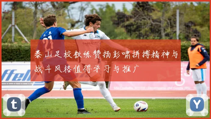 泰山足校教练赞扬彭啸拼搏精神与战斗风格值得学习与推广