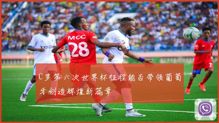 C罗第六次世界杯征程能否带领葡萄牙创造辉煌新篇章