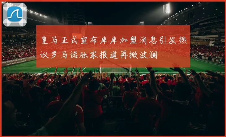 皇马正式宣布库库加盟消息引发热议罗马诺独家报道再掀波澜
