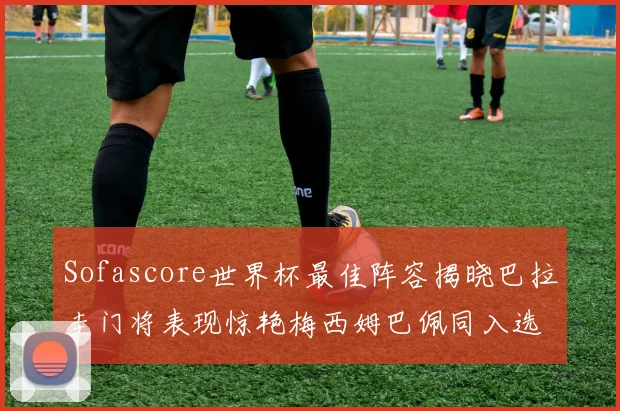 Sofascore世界杯最佳阵容揭晓巴拉圭门将表现惊艳梅西姆巴佩同入选