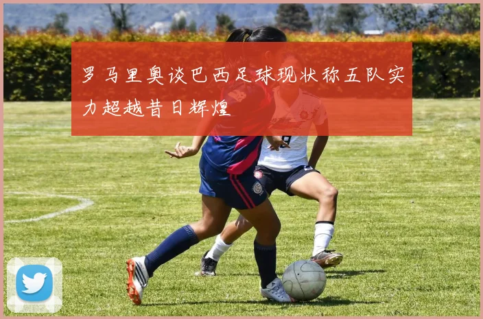 罗马里奥谈巴西足球现状称五队实力超越昔日辉煌
