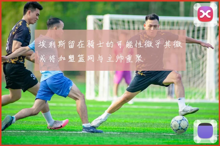 埃利斯留在骑士的可能性微乎其微或将加盟篮网与主帅重聚