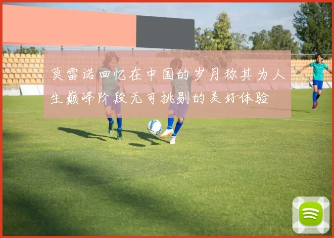 莫雷诺回忆在中国的岁月称其为人生巅峰阶段无可挑剔的美好体验