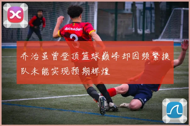 乔治虽曾登顶篮球巅峰却因频繁换队未能实现预期辉煌