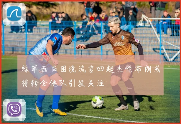 绿军面临困境流言四起杰伦布朗或将转会他队引发关注