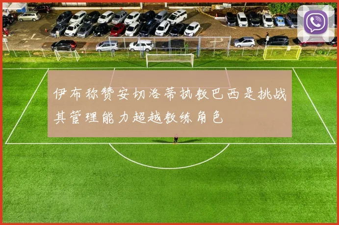 伊布称赞安切洛蒂执教巴西是挑战其管理能力超越教练角色