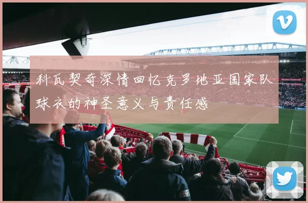 科瓦契奇深情回忆克罗地亚国家队球衣的神圣意义与责任感