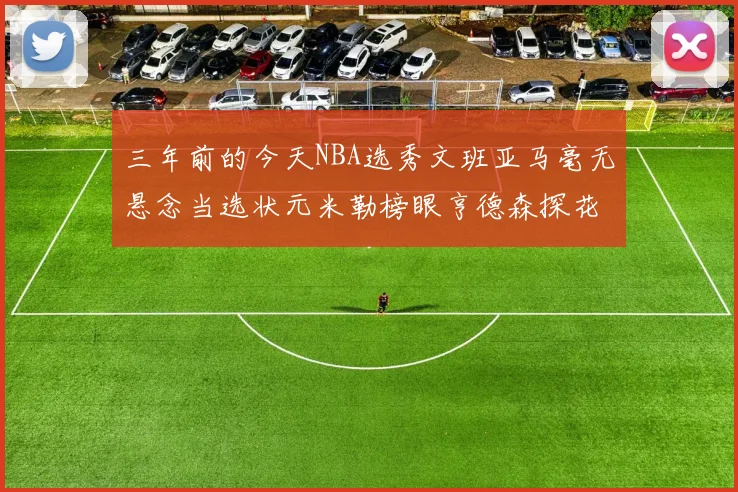 三年前的今天NBA选秀文班亚马毫无悬念当选状元米勒榜眼亨德森探花成就传奇时刻