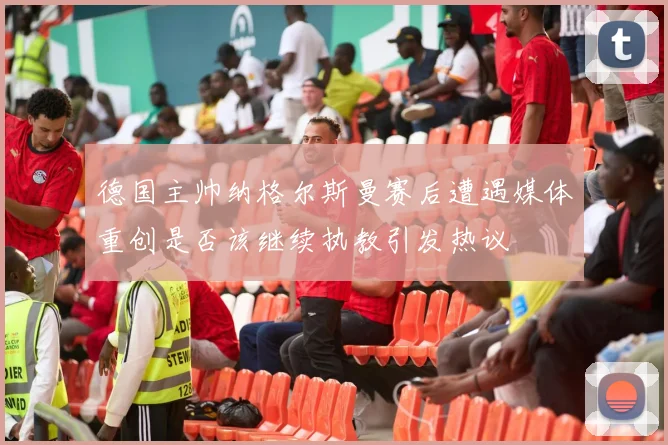 德国主帅纳格尔斯曼赛后遭遇媒体重创是否该继续执教引发热议