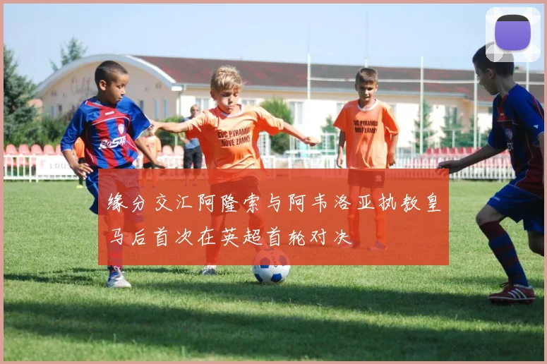 缘分交汇阿隆索与阿韦洛亚执教皇马后首次在英超首轮对决