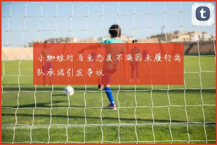 小蜘蛛对马竞态度不满因未履行离队承诺引发争议