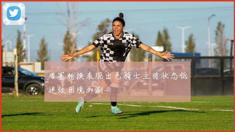 活塞轮换表现出色骑士主将状态低迷致困境加剧