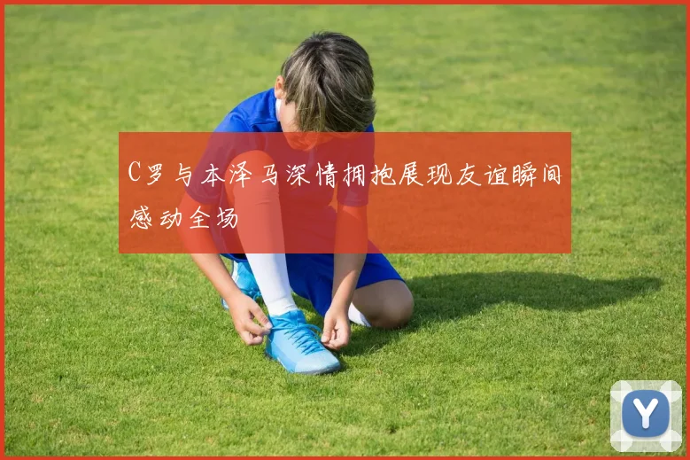 C罗与本泽马深情拥抱展现友谊瞬间感动全场